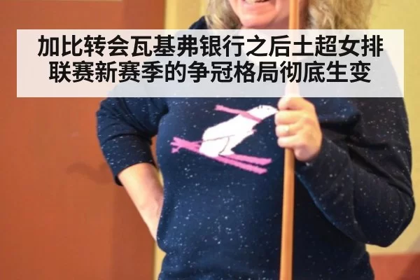 加比转会瓦基弗银行之后土超女排联赛新赛季的争冠格局彻底生变