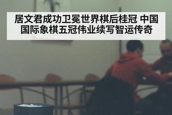 居文君成功卫冕世界棋后桂冠 中国国际象棋五冠伟业续写智运传奇