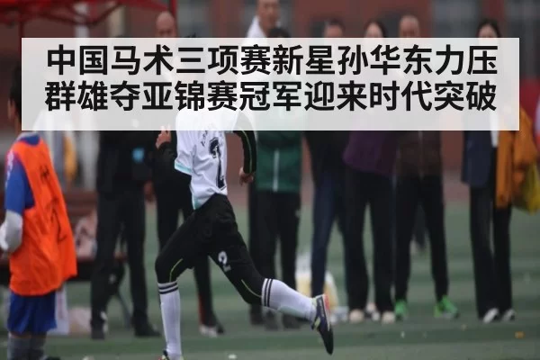 中国马术三项赛新星孙华东力压群雄夺亚锦赛冠军迎来时代突破