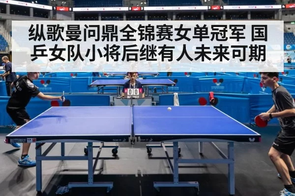 纵歌曼问鼎全锦赛女单冠军 国乒女队小将后继有人未来可期