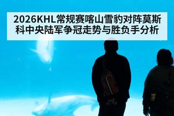 2026KHL常规赛喀山雪豹对阵莫斯科中央陆军争冠走势与胜负手分析